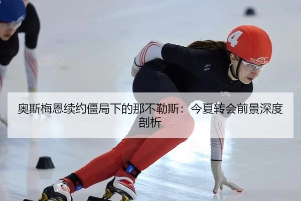 奥斯梅恩续约僵局下的那不勒斯：今夏转会前景深度剖析