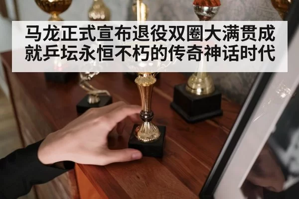 马龙正式宣布退役双圈大满贯成就乒坛永恒不朽的传奇神话时代