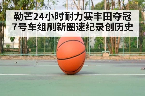 勒芒24小时耐力赛丰田夺冠 7号车组刷新圈速纪录创历史